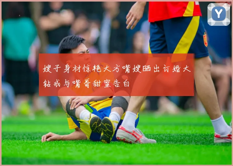 嫂子身材惊艳大方嘴嫂晒出订婚大钻戒与嘴哥甜蜜告白