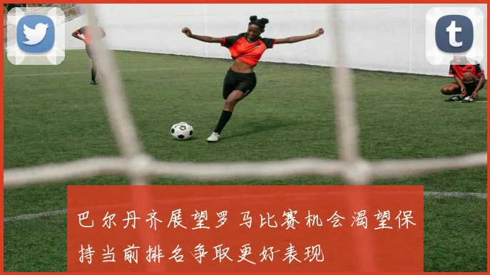 巴尔丹齐展望罗马比赛机会渴望保持当前排名争取更好表现
