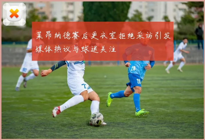莱昂纳德赛后更衣室拒绝采访引发媒体热议与球迷关注