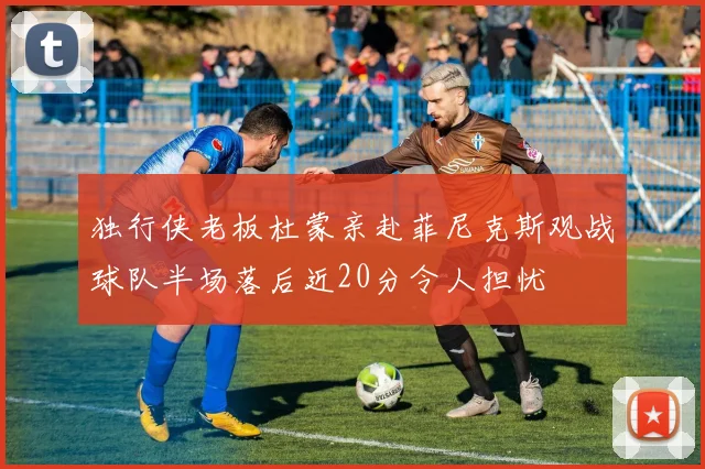 独行侠老板杜蒙亲赴菲尼克斯观战球队半场落后近20分令人担忧