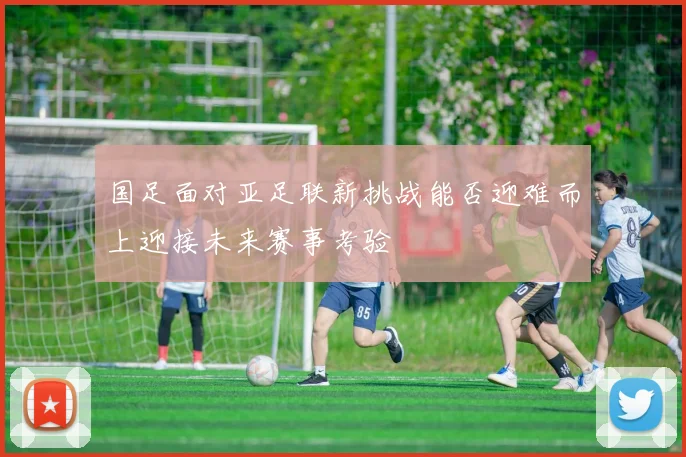 国足面对亚足联新挑战能否迎难而上迎接未来赛事考验