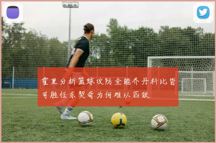 霍里分析篮球攻防全能乔丹科比皆可胜任东契奇为何难以匹敌