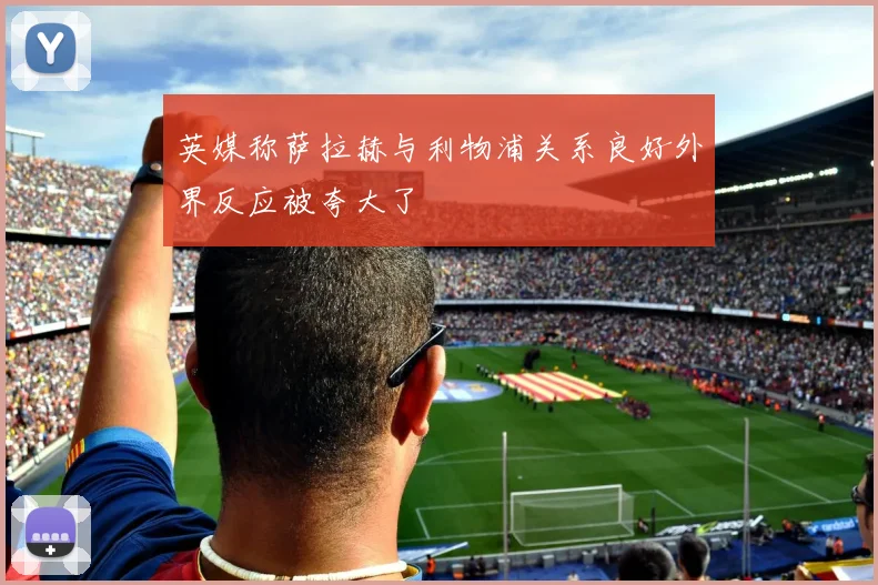 英媒称萨拉赫与利物浦关系良好外界反应被夸大了