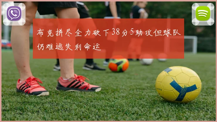 布克拼尽全力砍下38分5助攻但球队仍难逃失利命运
