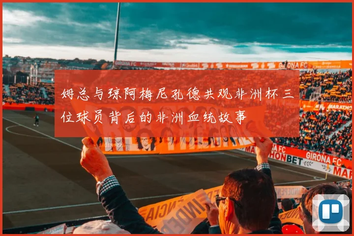 姆总与琼阿梅尼孔德共观非洲杯三位球员背后的非洲血统故事