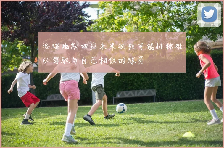 洛瑞幽默回应未来执教可能性称难以驾驭与自己相似的球员