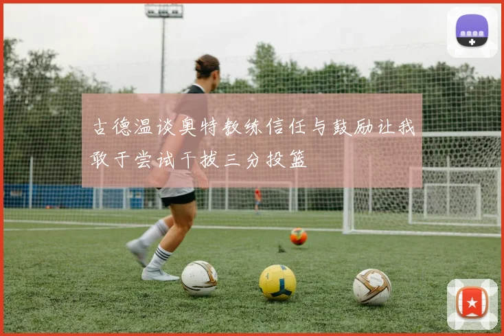 古德温谈奥特教练信任与鼓励让我敢于尝试干拔三分投篮