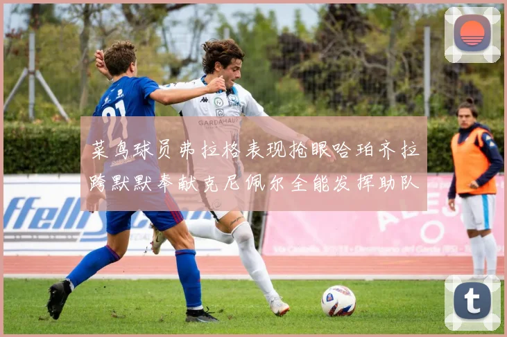 菜鸟球员弗拉格表现抢眼哈珀齐拉跨默默奉献克尼佩尔全能发挥助队取胜