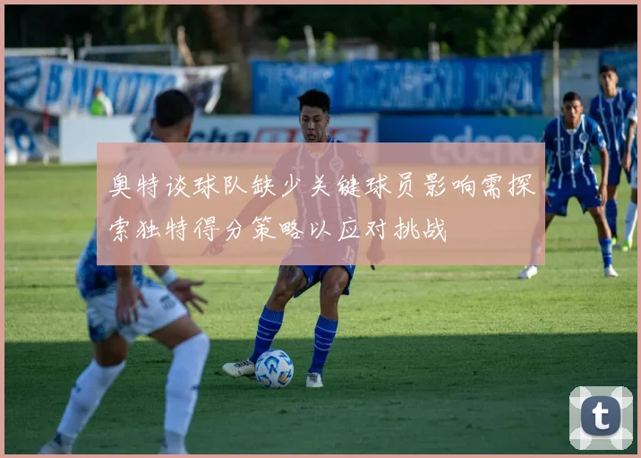 奥特谈球队缺少关键球员影响需探索独特得分策略以应对挑战