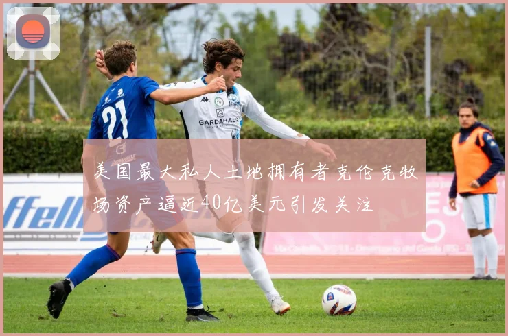 美国最大私人土地拥有者克伦克牧场资产逼近40亿美元引发关注