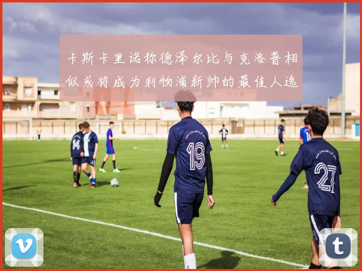 卡斯卡里诺称德泽尔比与克洛普相似或将成为利物浦新帅的最佳人选