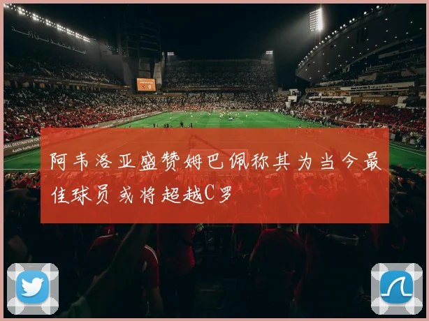 阿韦洛亚盛赞姆巴佩称其为当今最佳球员或将超越C罗