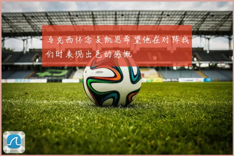 马克西怀念麦凯恩希望他在对阵我们时表现出色的感慨