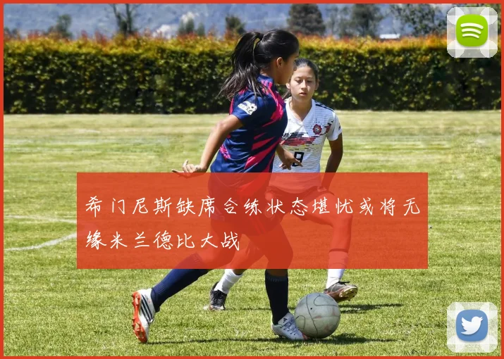 希门尼斯缺席合练状态堪忧或将无缘米兰德比大战