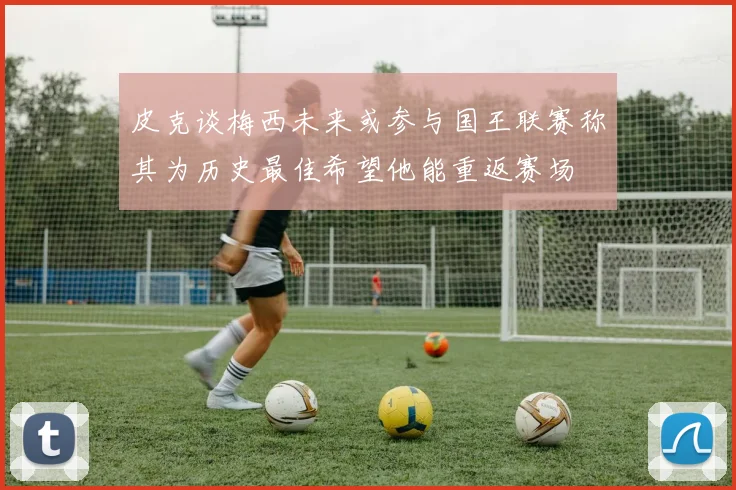 皮克谈梅西未来或参与国王联赛称其为历史最佳希望他能重返赛场