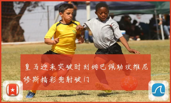 皇马迎来突破时刻姆巴佩助攻维尼修斯精彩兜射破门