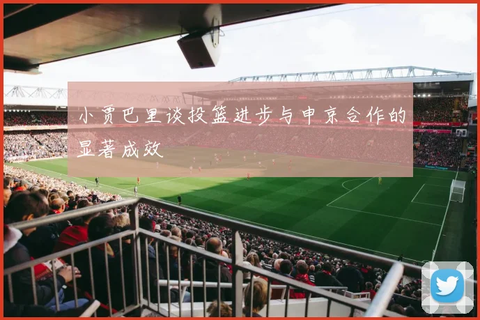 小贾巴里谈投篮进步与申京合作的显著成效