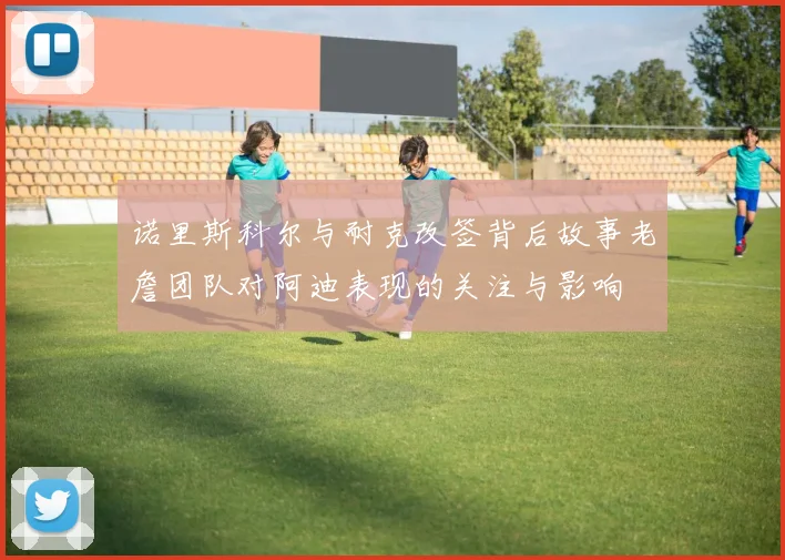 诺里斯科尔与耐克改签背后故事老詹团队对阿迪表现的关注与影响