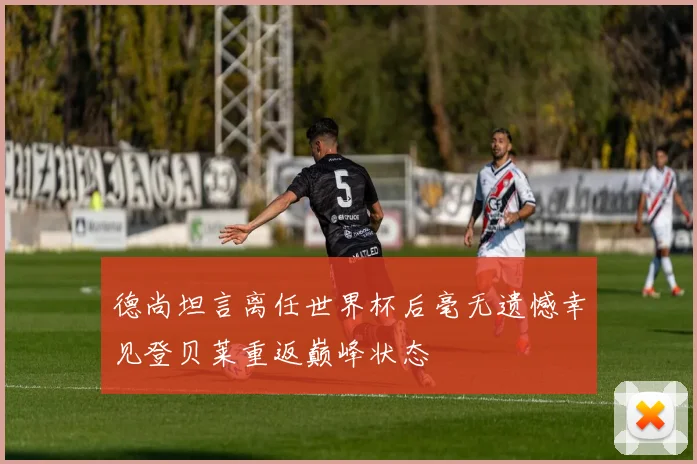 德尚坦言离任世界杯后毫无遗憾幸见登贝莱重返巅峰状态