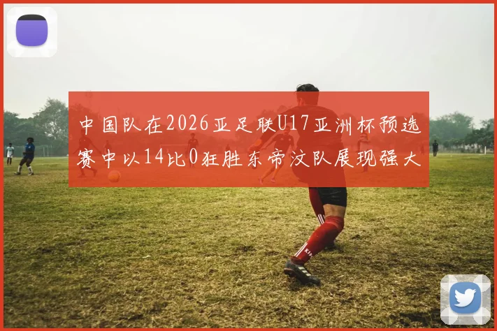 中国队在2026亚足联U17亚洲杯预选赛中以14比0狂胜东帝汶队展现强大实力