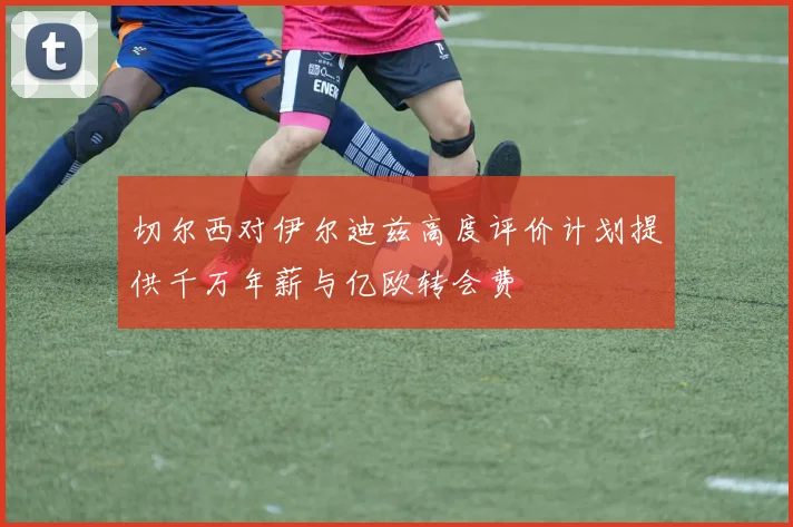 切尔西对伊尔迪兹高度评价计划提供千万年薪与亿欧转会费